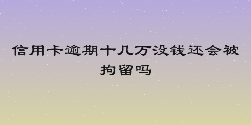 信用卡逾期十几万没钱还会被拘留吗