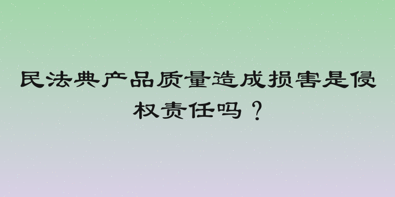 民法典产品质量造成损害是侵权责任吗？