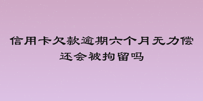 信用卡欠款逾期六个月无力偿还会被拘留吗