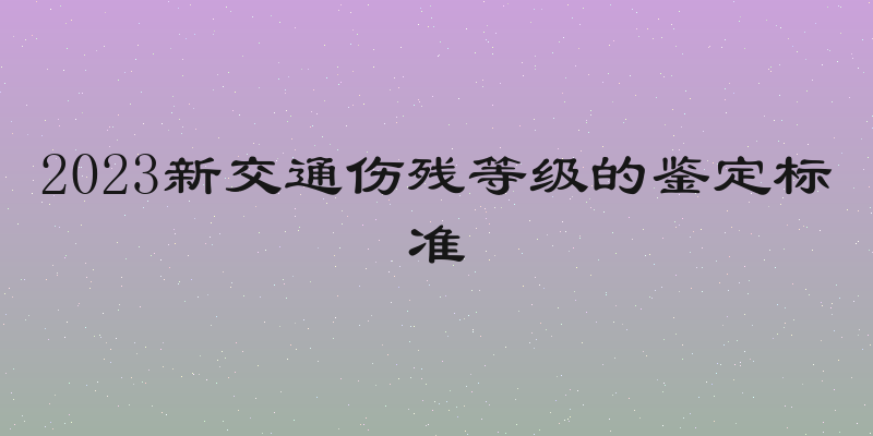 2023新交通伤残等级的鉴定标准