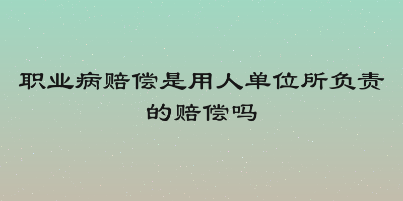 职业病赔偿是用人单位所负责的赔偿吗