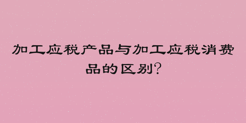 加工应税产品与加工应税消费品的区别?