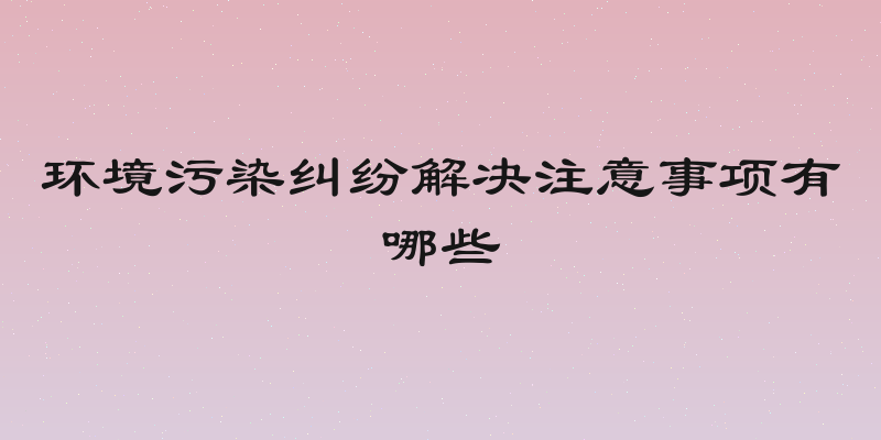 环境污染纠纷解决注意事项有哪些