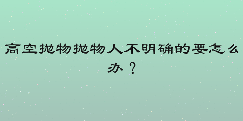 高空抛物抛物人不明确的要怎么办？