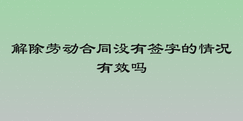 解除劳动合同没有签字的情况有效吗