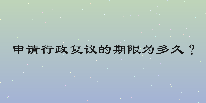 申请行政复议的期限为多久？