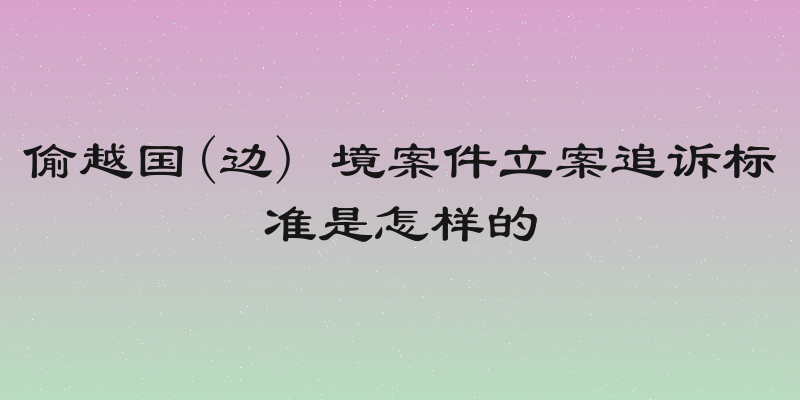 偷越国(边) 境案件立案追诉标准是怎样的
