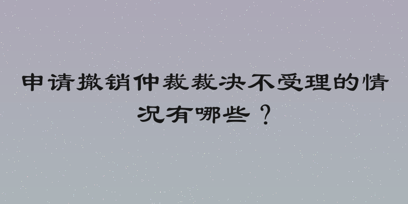 申请撤销仲裁裁决不受理的情况有哪些？