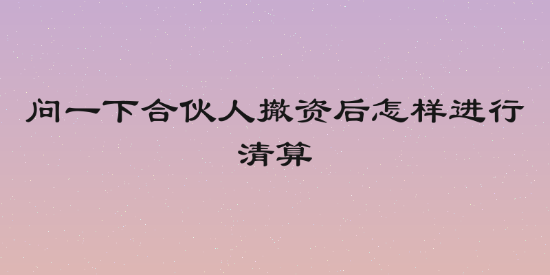 问一下合伙人撤资后怎样进行清算