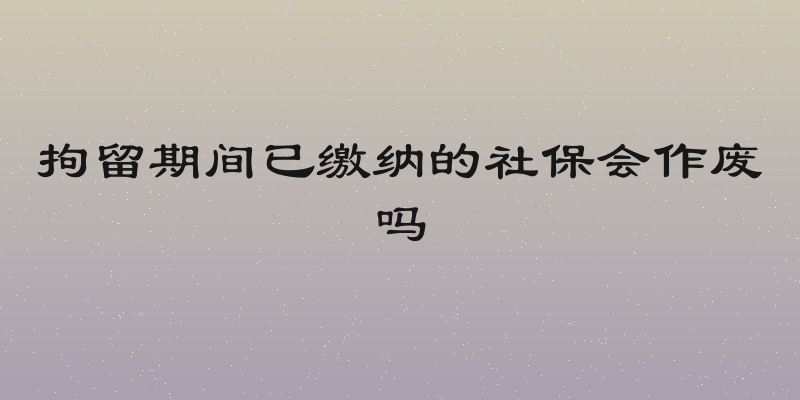 拘留期间已缴纳的社保会作废吗