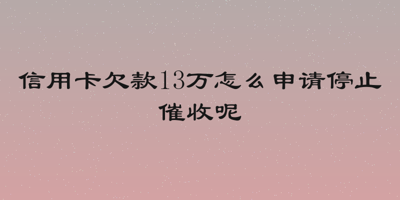 信用卡欠款13万怎么申请停止催收呢