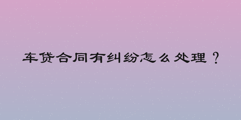 车贷合同有纠纷怎么处理？
