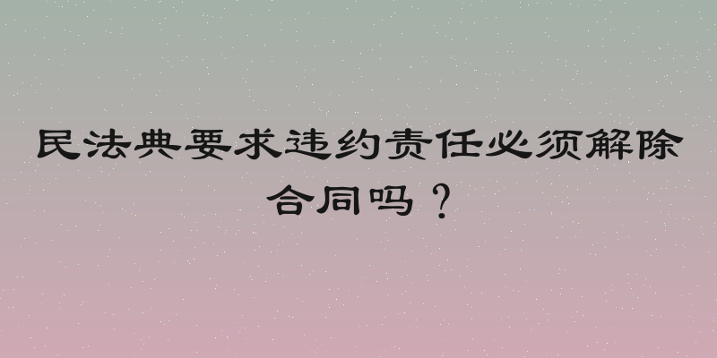 民法典要求违约责任必须解除合同吗？
