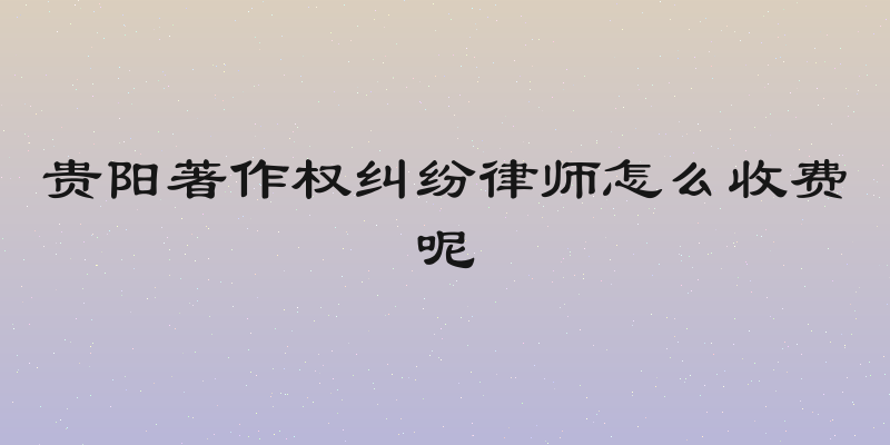 贵阳著作权纠纷律师怎么收费呢