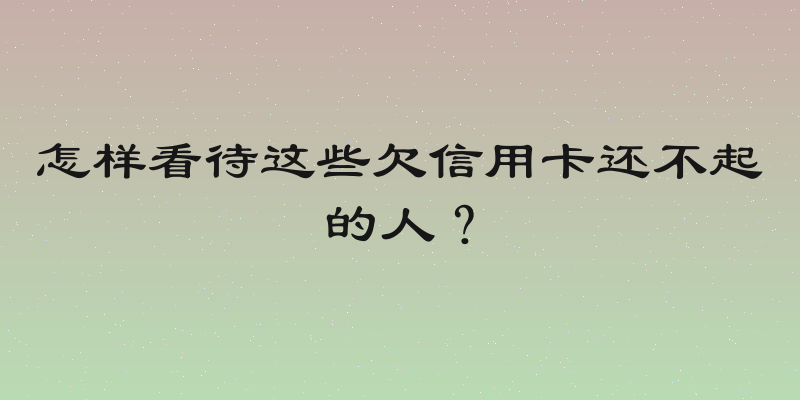 怎样看待这些欠信用卡还不起的人？