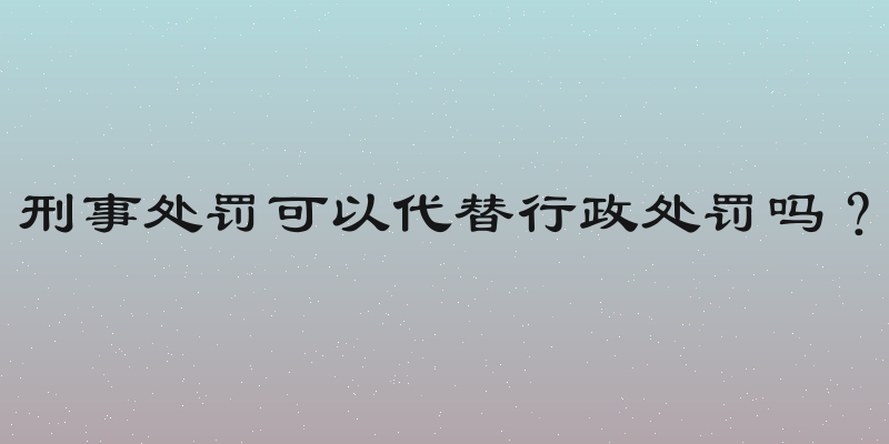 刑事处罚可以代替行政处罚吗？
