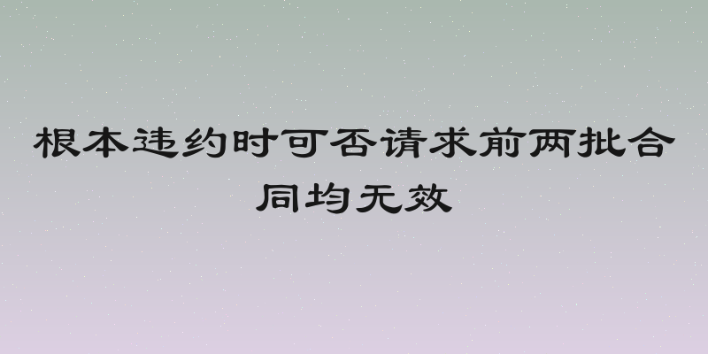 根本违约时可否请求前两批合同均无效