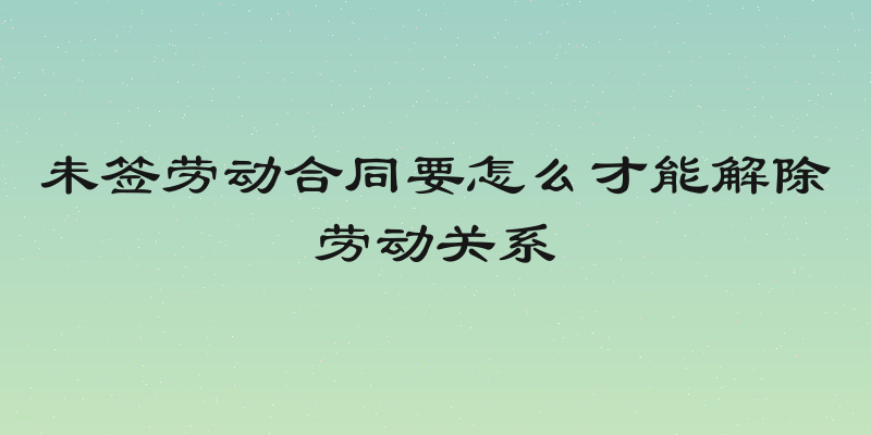 未签劳动合同要怎么才能解除劳动关系