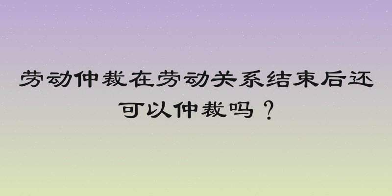 劳动仲裁在劳动关系结束后还可以仲裁吗？