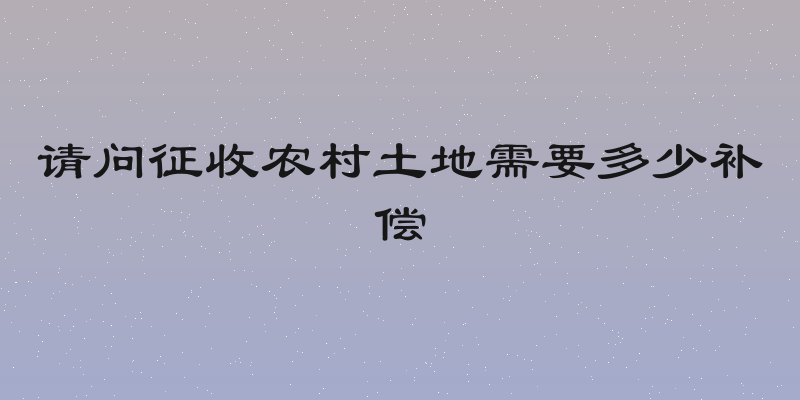请问征收农村土地需要多少补偿