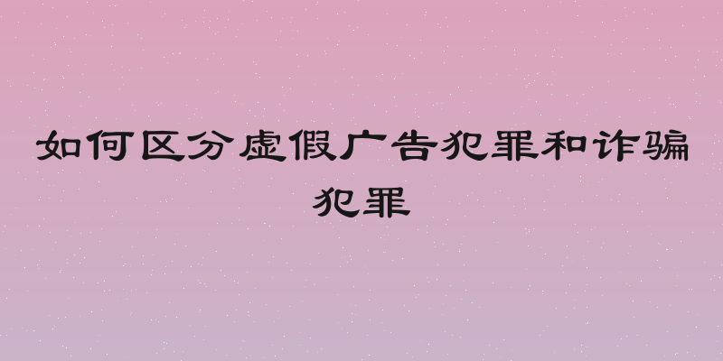 如何区分虚假广告犯罪和诈骗犯罪