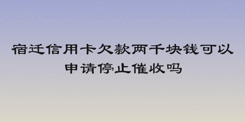 宿迁信用卡欠款两千块钱可以申请停止催收吗