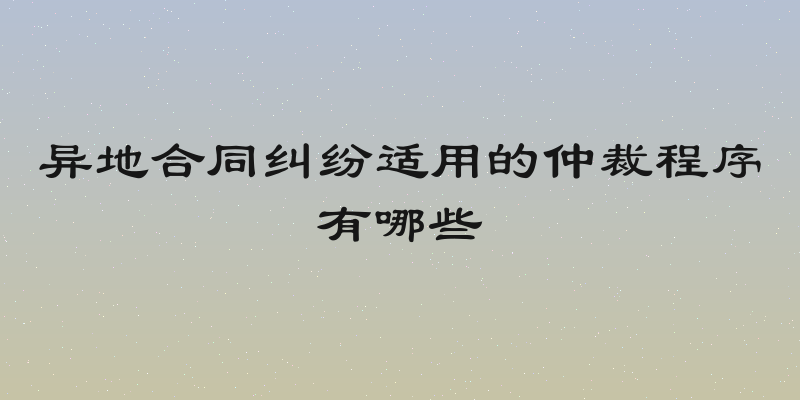 异地合同纠纷适用的仲裁程序有哪些