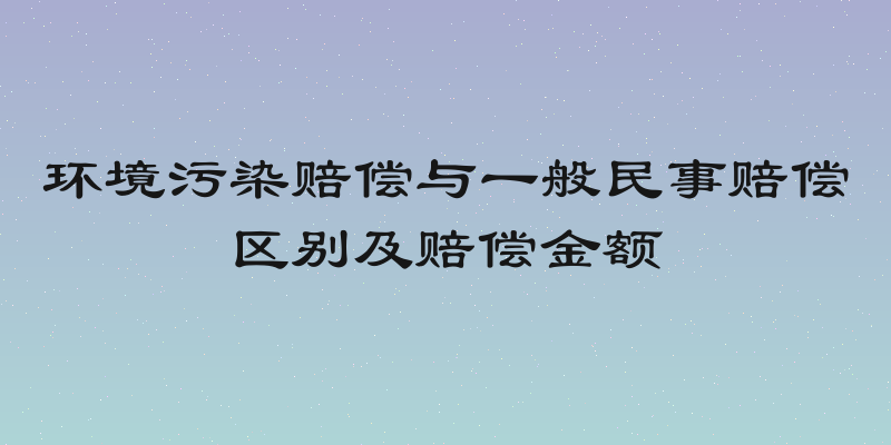 环境污染赔偿与一般民事赔偿区别及赔偿金额