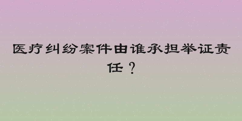 医疗纠纷案件由谁承担举证责任？