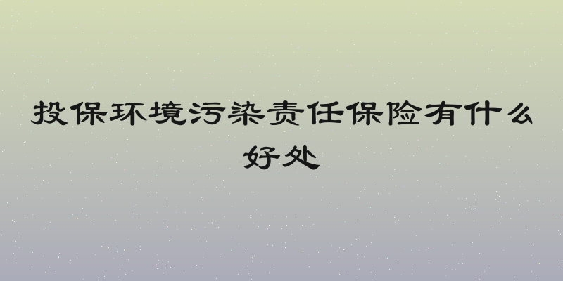 投保环境污染责任保险有什么好处