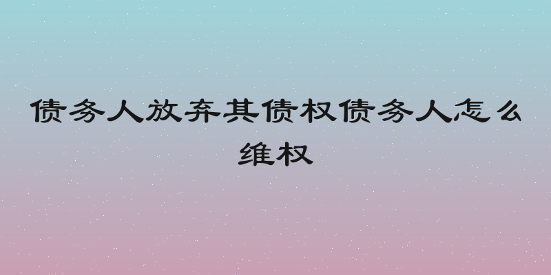 债务人放弃其债权债务人怎么维权