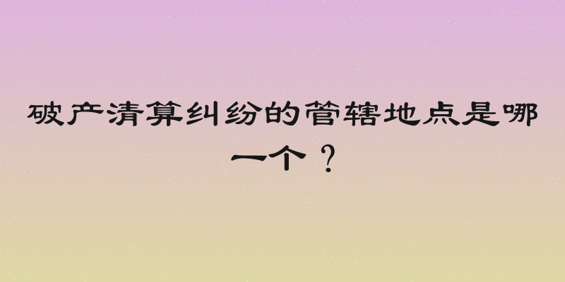破产清算纠纷的管辖地点是哪一个？