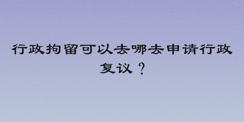 行政拘留可以去哪去申请行政复议？