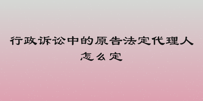 行政诉讼中的原告法定代理人怎么定