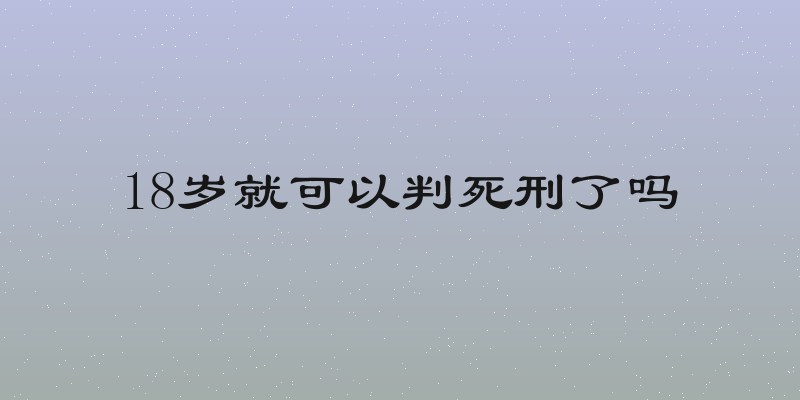 18岁就可以判死刑了吗