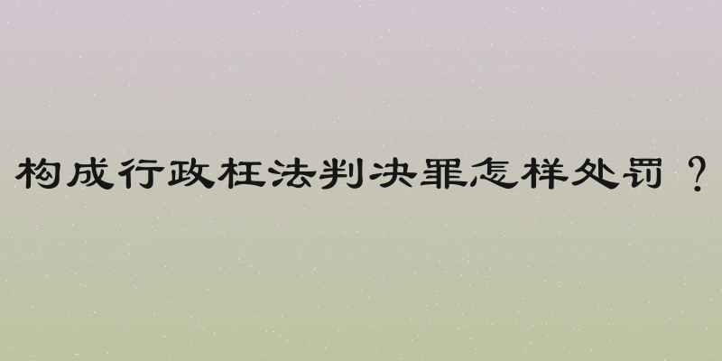 构成行政枉法判决罪怎样处罚？