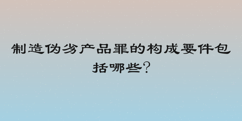 制造伪劣产品罪的构成要件包括哪些?