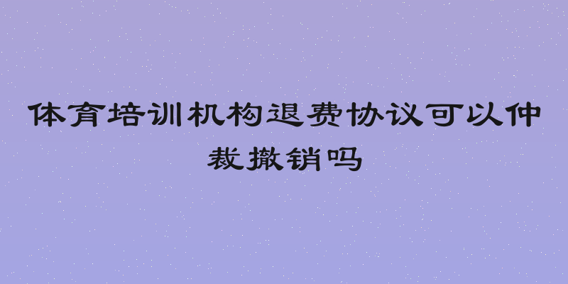 体育培训机构退费协议可以仲裁撤销吗