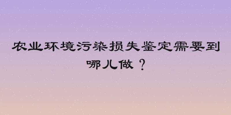 农业环境污染损失鉴定需要到哪儿做？