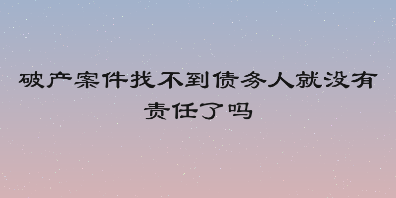 破产案件找不到债务人就没有责任了吗