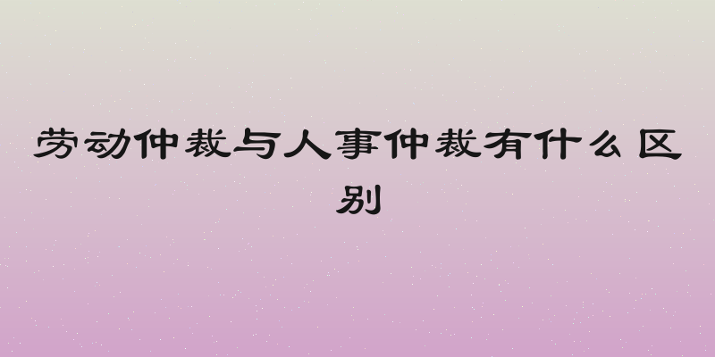 劳动仲裁与人事仲裁有什么区别