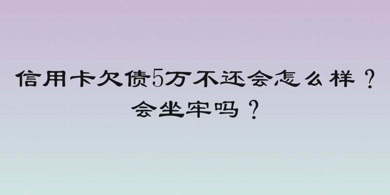信用卡欠债5万不还会怎么样？会坐牢吗？