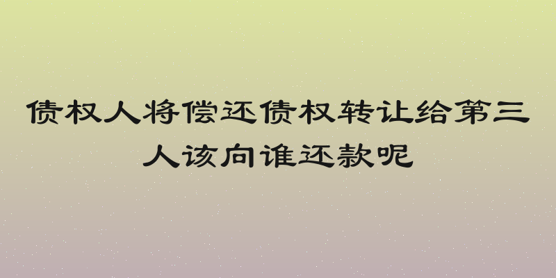 债权人将偿还债权转让给第三人该向谁还款呢