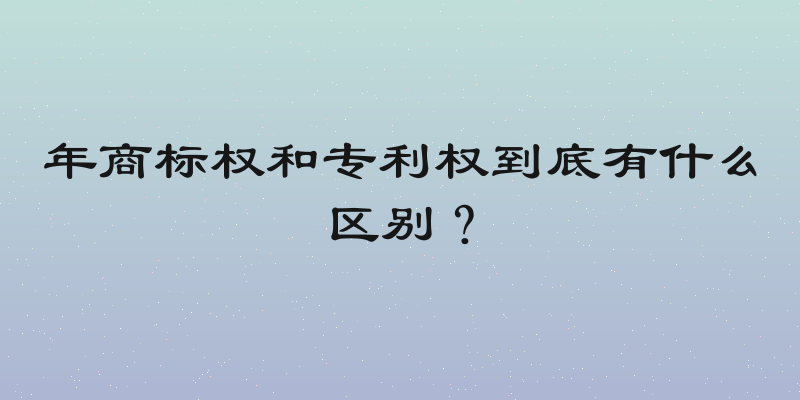 年商标权和专利权到底有什么区别？