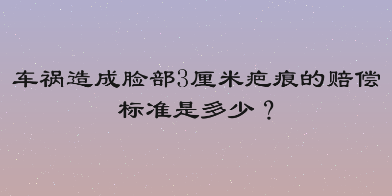 车祸造成脸部3厘米疤痕的赔偿标准是多少？