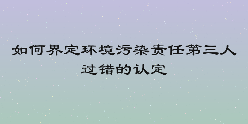 如何界定环境污染责任第三人过错的认定