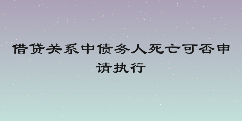 借贷关系中债务人死亡可否申请执行