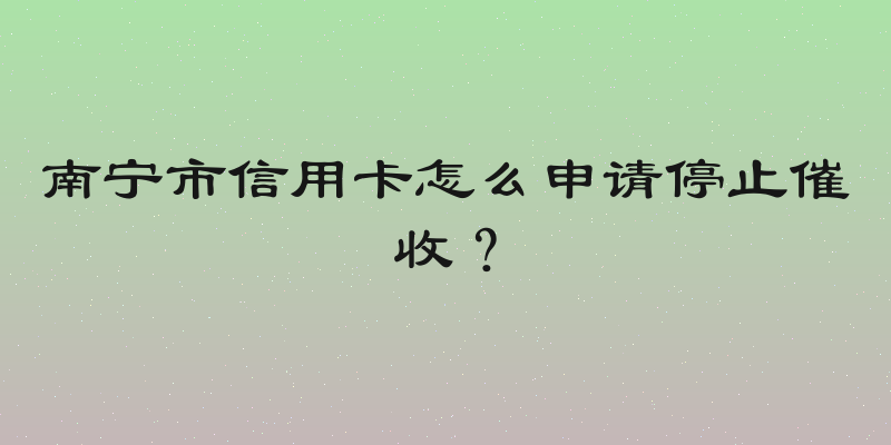 南宁市信用卡怎么申请停止催收？