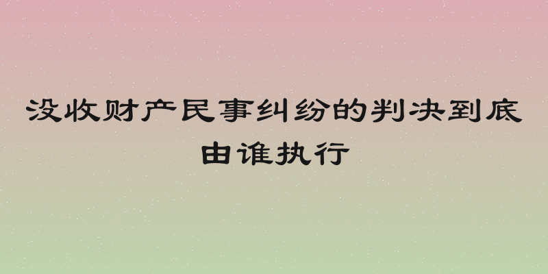 没收财产民事纠纷的判决到底由谁执行