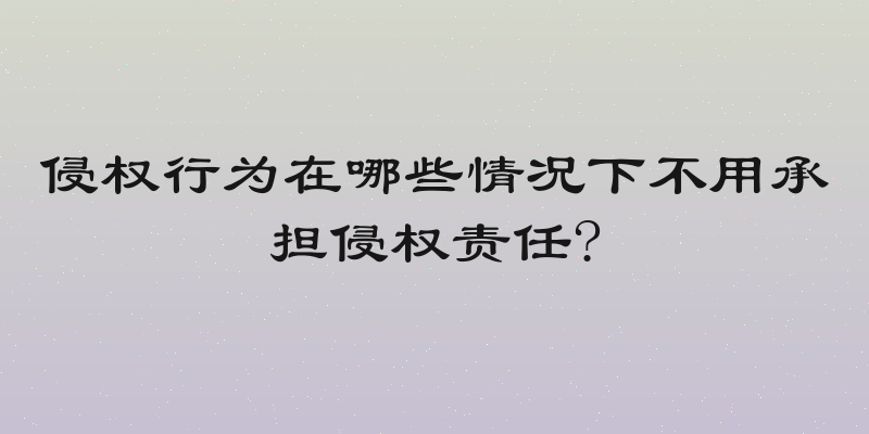 侵权行为在哪些情况下不用承担侵权责任?